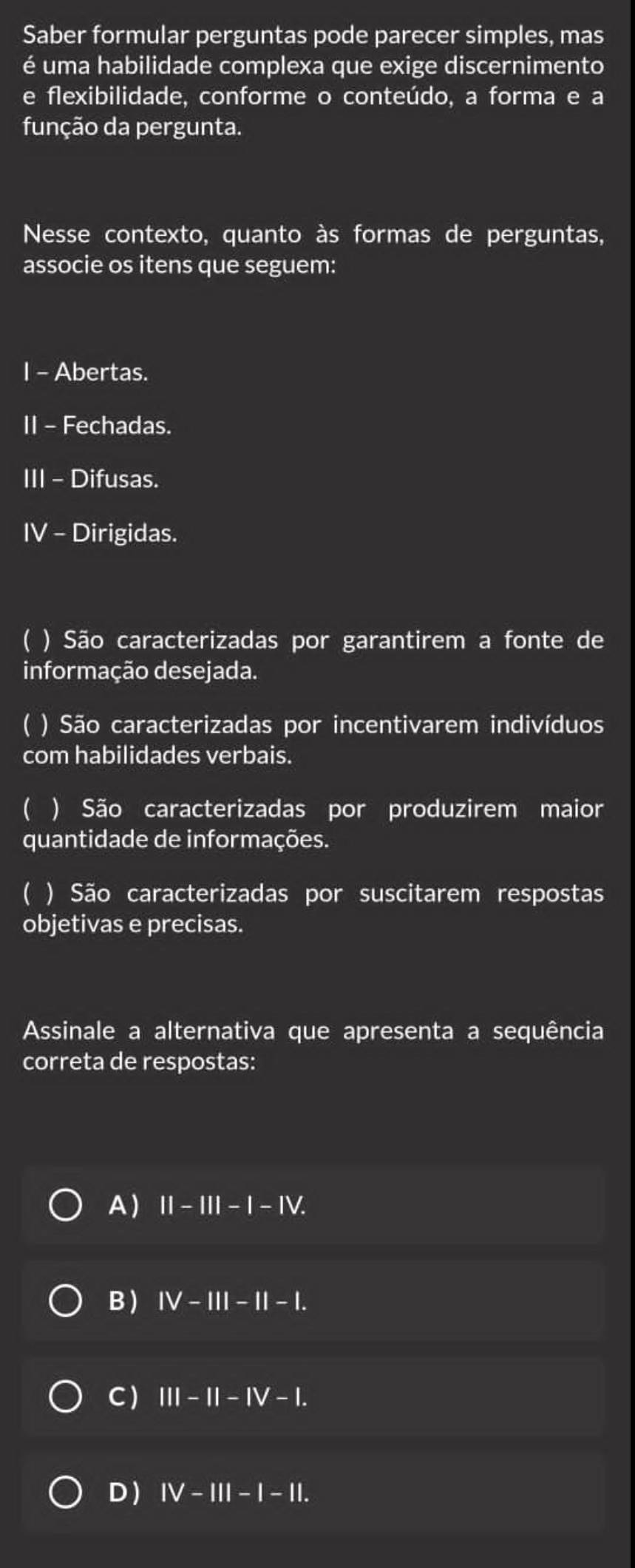 Saber formular perguntas pode parecer simples, mas
é uma habilidade complexa que exige discernimento
e flexibilidade, conforme o conteúdo, a forma e a
função da pergunta.
Nesse contexto, quanto às formas de perguntas,
associe os itens que seguem:
I - Abertas.
II - Fechadas.
III - Difusas.
IV - Dirigidas.
C ) São caracterizadas por garantirem a fonte de
informação desejada.
) São caracterizadas por incentivarem indivíduos
com habilidades verbais.
 ) São caracterizadas por produzirem maior
quantidade de informações.
C ) São caracterizadas por suscitarem respostas
objetivas e precisas.
Assinale a alternativa que apresenta a sequência
correta de respostas:
A) II-III-I-IV.
B ) IV-III-II-I.
C ) III-II-IV-I.
D ) IV-III-I-II.