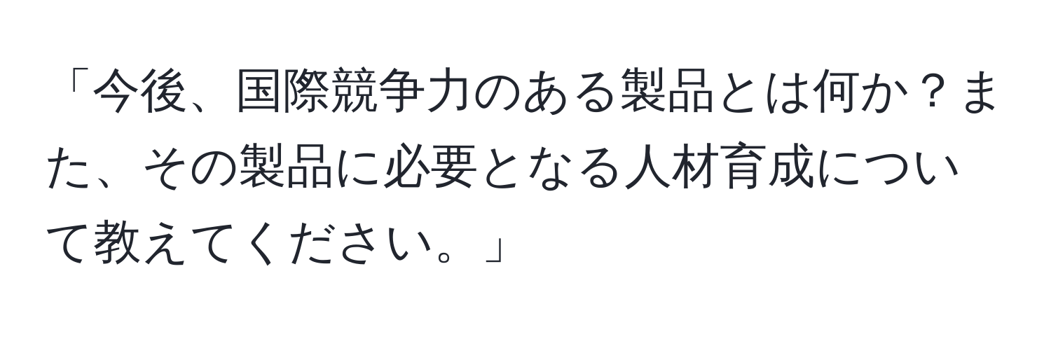 「今後、国際競争力のある製品とは何か？また、その製品に必要となる人材育成について教えてください。」