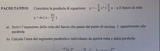 FACOLTATIVO Considera la parabola di equazione y=- 2/9 x^2+ 5/3 x e il fascio di rette
y=m(x- 15/2 )
a) Scrivi l’equazione della retta del fascio che passa dal punto di ascissa 3 appartenente alla
parabola
b) Calcola l’area del segmento parabolico individuato da questa retta e dalla parabola.