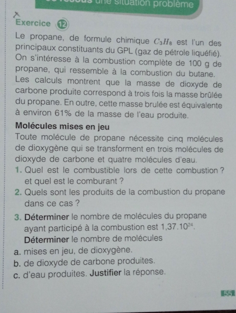 sune situation problème 
Exercice 
Le propane, de formule chimique C_3H_8 est l'un des 
principaux constituants du GPL (gaz de pétrole liquéfié). 
On s'intéresse à la combustion complète de 100 g de 
propane, qui ressemble à la combustion du butane. 
Les calculs montrent que la masse de dioxyde de 
carbone produite correspond à trois fois la masse brûlée 
du propane. En outre, cette masse brulée est équivalente 
à environ 61% de la masse de l'eau produite. 
Molécules mises en jeu 
Toute molécule de propane nécessite cinq molécules 
de dioxygène qui se transforment en trois molécules de 
dioxyde de carbone et quatre molécules d'eau. 
1. Quel est le combustible lors de cette combustion ? 
et quel est le comburant ? 
2. Quels sont les produits de la combustion du propane 
dans ce cas ? 
3. Déterminer le nombre de molécules du propane 
ayant participé à la combustion est 1,37.10^(24). 
Déterminer le nombre de molécules 
a. mises en jeu, de dioxygène. 
b. de dioxyde de carbone produites. 
c. d'eau produites. Justifier la réponse.
1551