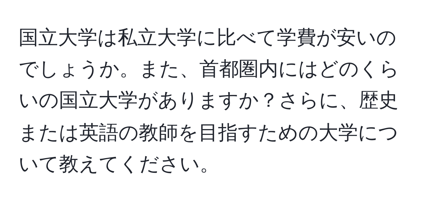 国立大学は私立大学に比べて学費が安いのでしょうか。また、首都圏内にはどのくらいの国立大学がありますか？さらに、歴史または英語の教師を目指すための大学について教えてください。