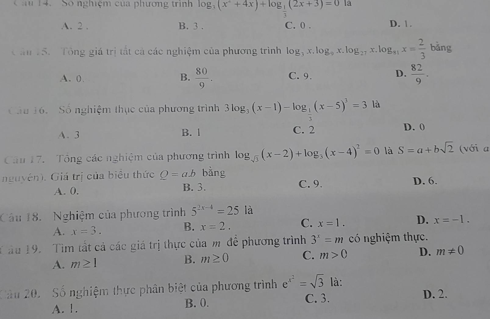 Số nghiệm của phương trình log _3(x^2+4x)+log _ 1/3 (2x+3)=0la
A. 2. B. 3. C. 0. D. 1.
C ân 15. Tông giá trị tất cả các nghiệm của phương trình log _3x.log _9x.log _27x.log _81x= 2/3  bǎng
D.
A. 0. B.  80/9 . C. 9.  82/9 . 
Cầu 16. Số nghiệm thục của phương trình 3log _3(x-1)-log _ 1/3 (x-5)^3=3 là
A. 3 B. 1
C. 2 D. 0
Câu 17. Tông các nghiệm của phương trình log _sqrt(3)(x-2)+log _3(x-4)^2=0 là S=a+bsqrt(2) (với a
nguyên). Giá trị của biểu thức Q=a.b bǎng
A. 0.
B. 3. C. 9.
D. 6.
âu 18. Nghiệm của phương trình 5^(2x-4)=25 là
A. x=3.
B. x=2.
C. x=1.
D. x=-1. 
T ău 19. Tìm tất cả các giá trị thực của mô để phương trình 3^x=m có nghiệm thực.
D.
A. m≥ 1
B. m≥ 0 C. m>0 m!= 0
Câu 20. Số nghiệm thực phân biệt của phương trình e^(x^2)=sqrt(3) là:
C. 3.
D. 2.
A. 1.
B. 0.