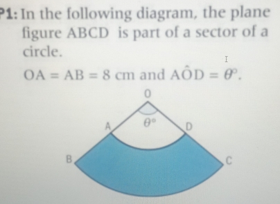 P1: In the following diagram, the plane
figure ABCD is part of a sector of a
circle.
I
OA=AB=8cm and Ahat OD=θ°.