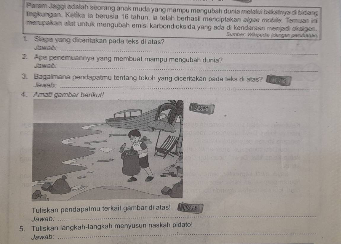 Param Jaggi adalah seorang anak muda yang mampu mengubah dunia melalui bakatnya di bidang 
lingkungan. Ketika ia berusia 16 tahun, ia telah berhasil mencíptakan algae mobile. Temuan in 
merupakan alat untuk mengubah emisi karbondioksida yang ada di kendaraan menjadi okaigan . 
Sumber: Wikipedia (dengan perbahan) 
1. Siapa yang diceritakan pada teks di atas? 
Jawabo_ 
2. Apa penemuannya yang membuat mampu mengubah dunia? 
Jawab:_ 
3. Bagaimana pendapatmu tentang tokoh yang diceritakan pada teks di atas? HOTS 
Jawab:_ 
4. Amati gambar berikut! 
AKM 
Tuliskan pendapatmu terkait gambar di atas! HOTS 
Jawab: 
_ 
_ 
5. Tuliskan langkah-langkah menyusun naskah pidato! 
Jawab: