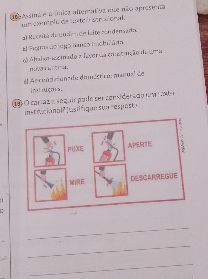 186Assinale a única alternativa que não apresenta
um exemplo de texto instrucional.
@) Receita de pudim de leite condensado.
b) Regras do jogo Banco Imobiliário.
c) Abaixo-assinado a favor da construção de uma
nova cantina.
d) Ar-condicionado doméstico: manual de
instruções.
19º O cartaz a seguir pode ser considerado um texto
instrucional? Justifique sua resposta.
n
0
_
_
_