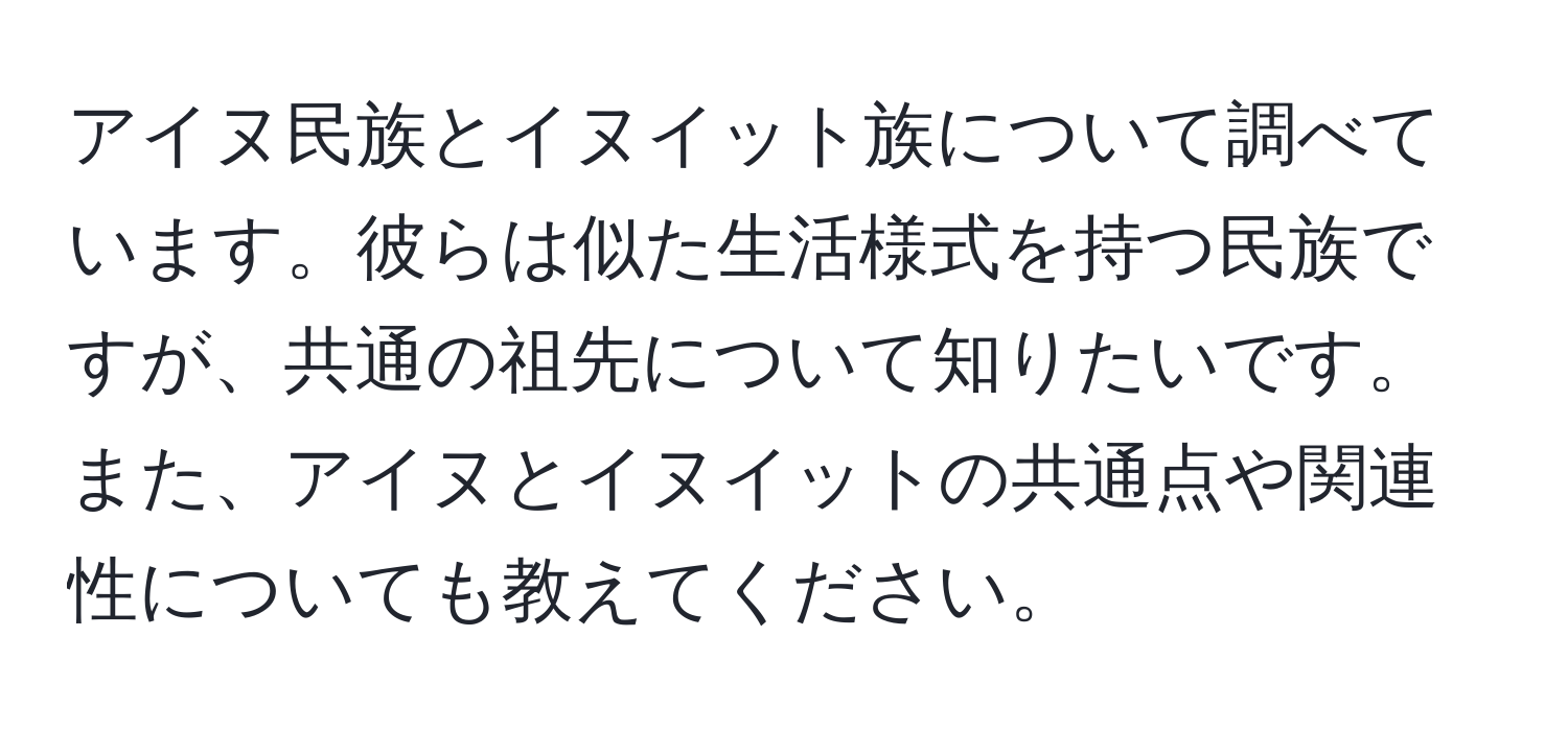 アイヌ民族とイヌイット族について調べています。彼らは似た生活様式を持つ民族ですが、共通の祖先について知りたいです。また、アイヌとイヌイットの共通点や関連性についても教えてください。