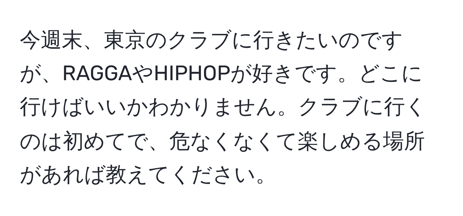 今週末、東京のクラブに行きたいのですが、RAGGAやHIPHOPが好きです。どこに行けばいいかわかりません。クラブに行くのは初めてで、危なくなくて楽しめる場所があれば教えてください。