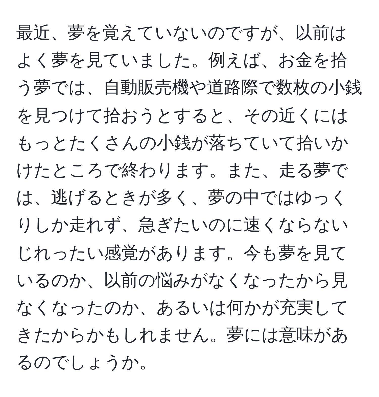 最近、夢を覚えていないのですが、以前はよく夢を見ていました。例えば、お金を拾う夢では、自動販売機や道路際で数枚の小銭を見つけて拾おうとすると、その近くにはもっとたくさんの小銭が落ちていて拾いかけたところで終わります。また、走る夢では、逃げるときが多く、夢の中ではゆっくりしか走れず、急ぎたいのに速くならないじれったい感覚があります。今も夢を見ているのか、以前の悩みがなくなったから見なくなったのか、あるいは何かが充実してきたからかもしれません。夢には意味があるのでしょうか。