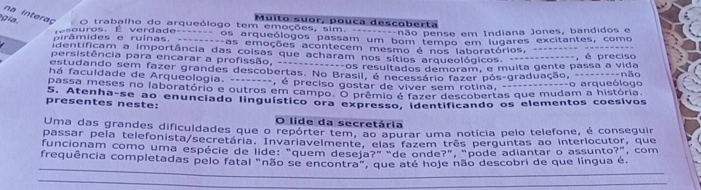 gia .
Muito suor, pouca descoberta
na interaç O trabalho do arqueólogo tem emoções, sim. ---------não pense em Indiana Jones, bandidos e
esouros. É verdade------- os arqueólogos passam um bom tempo em lugares excitantes, como
pirâmides e ruínas. ---------as emoções acontecem mesmo é nos laboratórios, --------- -----
identificam a importância das coisas que acharam nos sítios arqueológicos. -------------, é preciso
persistência para encarar a profissão, -------------os resultados demoram, e muita gente passa a vida
estudando sem fazer grandes descobertas. No Brasil, é necessário fazer pós-graduação, ---------não
há faculdade de Arqueologia. --------, é preciso gostar de viver sem rotina, -- ==---o arqueólogo
passa meses no laboratório e outros em campo. O prêmio é fazer descobertas que mudam a história.
5. Atenha-se ao enunciado linguístico ora expresso, identificando os elementos coesivos
presentes neste:
O lide da secretária
Uma das grandes dificuldades que o repórter tem, ao apurar uma notícia pelo telefone, é conseguir
passar pela telefonista/secretária. Invariavelmente, elas fazem três perguntas ao interlocutor, que
funcionam como uma espécie de lide: “quem deseia?” “de onde?”, “pode adiantar o assunto?”, com
_
frequência completadas pelo fatal “não se encontra”, que até hoje não descobri de que língua é.
_