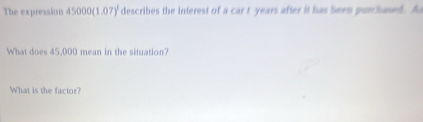 The expression 45000(1.07)^1 describes the interest of a car t years after it has been purchased. A 
What does 45,000 mean in the situation? 
What is the factor?