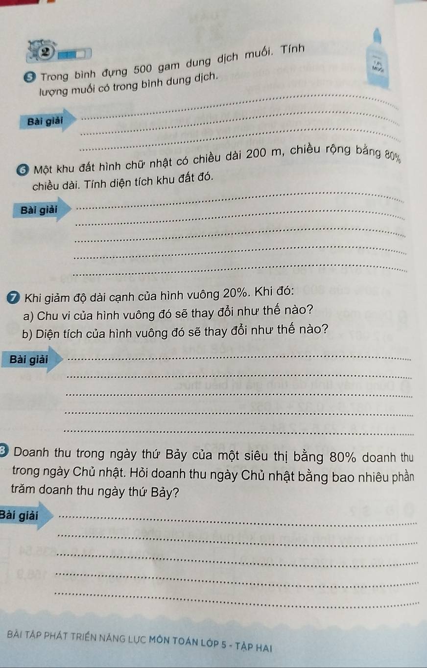 2 
Ở Trong bình đựng 500 gam dung dịch muối. Tính 
_ 
lượng muối có trong bình dung dịch. 
_ 
_ 
Bài giải 
Một khu đất hình chữ nhật có chiều dài 200 m, chiều rộng bảng 80%
_ 
chiều dài. Tính diện tích khu đất đó. 
Bài giải_ 
_ 
_ 
_ 
⑦ Khi giảm độ dài cạnh của hình vuông 20%. Khi đó: 
a) Chu vi của hình vuông đó sẽ thay đổi như thế nào? 
b) Diện tích của hình vuông đó sẽ thay đổi như thế nào? 
Bài giải 
_ 
_ 
_ 
_ 
_ 
3 Doanh thu trong ngày thứ Bảy của một siêu thị bằng 80% doanh thu 
trong ngày Chủ nhật. Hỏi doanh thu ngày Chủ nhật bằng bao nhiêu phần 
trăm doanh thu ngày thứ Bảy? 
Bài giải_ 
_ 
_ 
_ 
_ 
Bài TậP PHÁT TRIềN NÁNG LựC MÔN TOÁN LớP 5 - TậP HAI