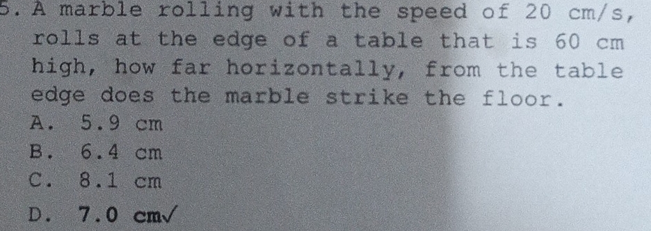 A marble rolling with the speed of 20 cm/s,
rolls at the edge of a table that is 60 cm
high, how far horizontally, from the table
edge does the marble strike the floor.
A. 5.9 cm
B. 6.4 cm
C. 8.1 cm
D. 7.0 cm√