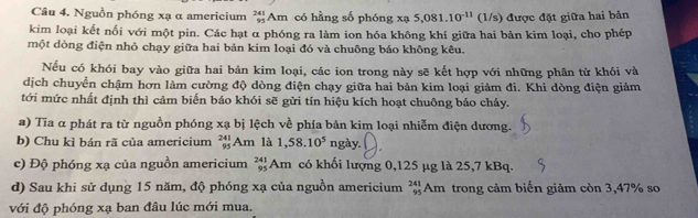 Nguồn phóng xạ α americium _(95)^(241)Am có hằng số phóng xạ 5,081.10^(-11) (1/s) được đặt giữa hai bản 
kim loại kết nối với một pin. Các hạt α phóng ra làm ion hóa không khí giữa hai bản kim loại, cho phép 
một dòng điện nhỏ chạy giữa hai bản kim loại đó và chuông báo không kêu. 
Nếu có khói bay vào giữa hai bản kim loại, các ion trong này sẽ kết hợp với những phân từ khói và 
dịch chuyển chậm hơn làm cường độ dòng điện chạy giữa hai bản kim loại giảm đi. Khi dòng điện giảm 
tới mức nhất định thì cảm biến báo khói sẽ gửi tín hiệu kích hoạt chuông báo cháy. 
a) Tia α phát ra từ nguồn phóng xạ bị lệch về phía bản kim loại nhiễm điện dương. 
b) Chu kì bán rã của americium beginarrayr 241 95endarray A_n là 1,58.10^5 ngày. 
c) Độ phóng xạ của nguồn americium _(95)^(241)Am l có khối lượng 0,125 μg là 25,7 kBq. 
d) Sau khi sử dụng 15 năm, độ phóng xạ của nguồn americium _(95)^(241)Am trong cảm biến giảm còn 3,47% so 
với độ phóng xạ ban đâu lúc mới mua.