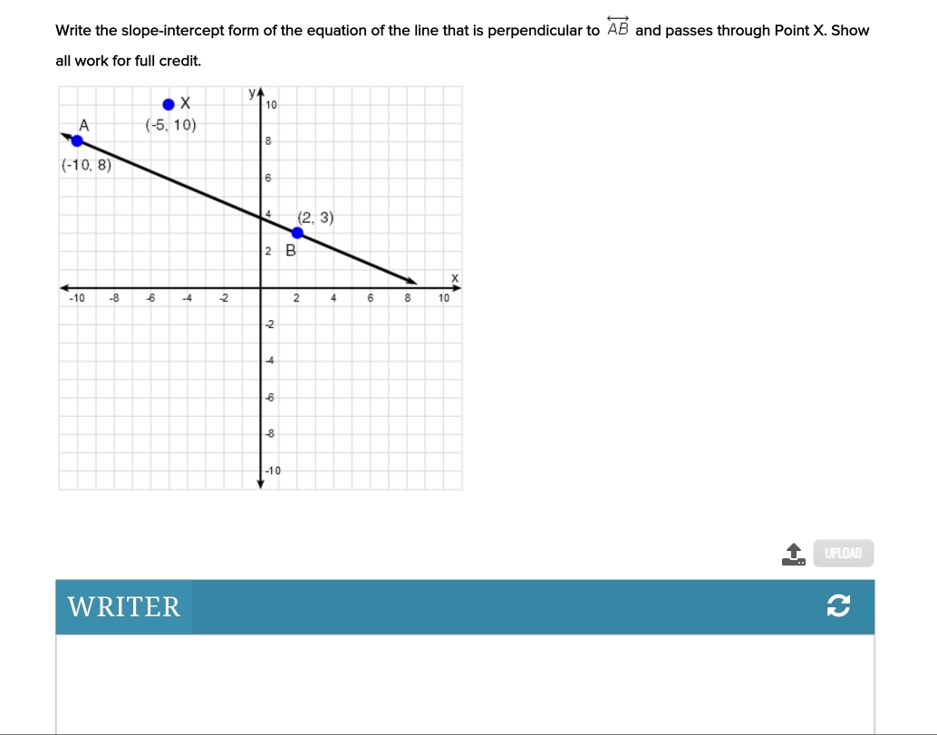 overleftrightarrow AB
Write the slope-intercept form of the equation of the line that is perpendicular to and passes through Point X. Show
all work for full credit.
UPLOAD
WRITER