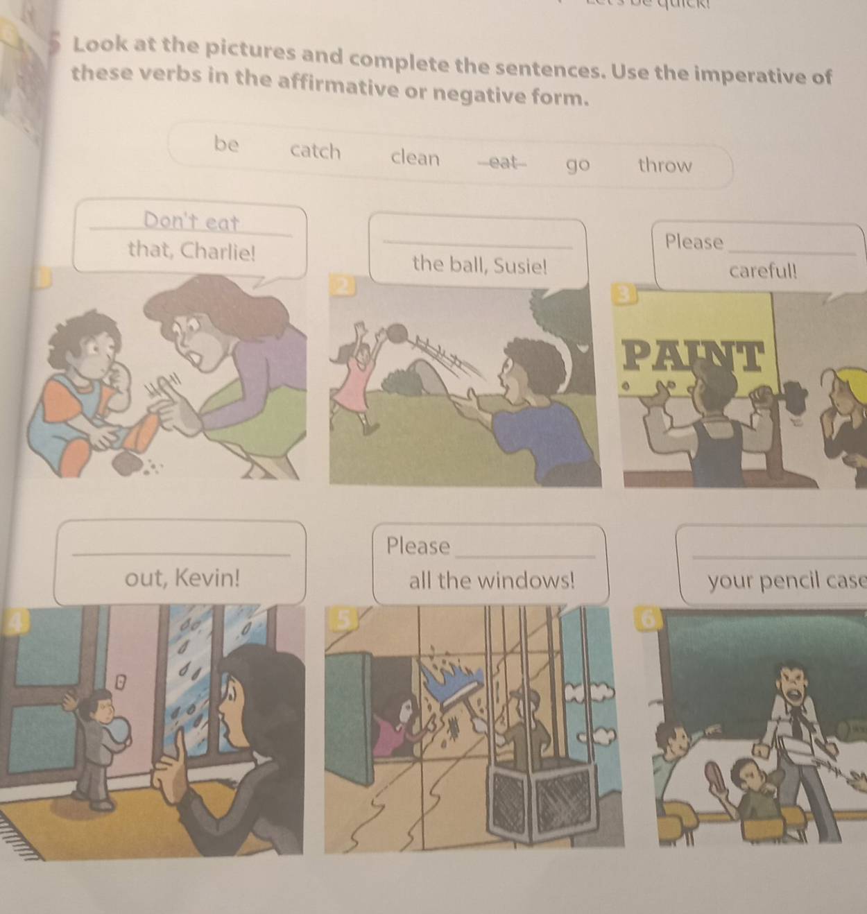 Look at the pictures and complete the sentences. Use the imperative of
these verbs in the affirmative or negative form.
be catch clean --eat-- go throw
_
Don't eat
Please
that, Charlie! the ball, Susie!
_
careful!
3
PAINT
_
Please_
_
out, Kevin! all the windows! your pencil case