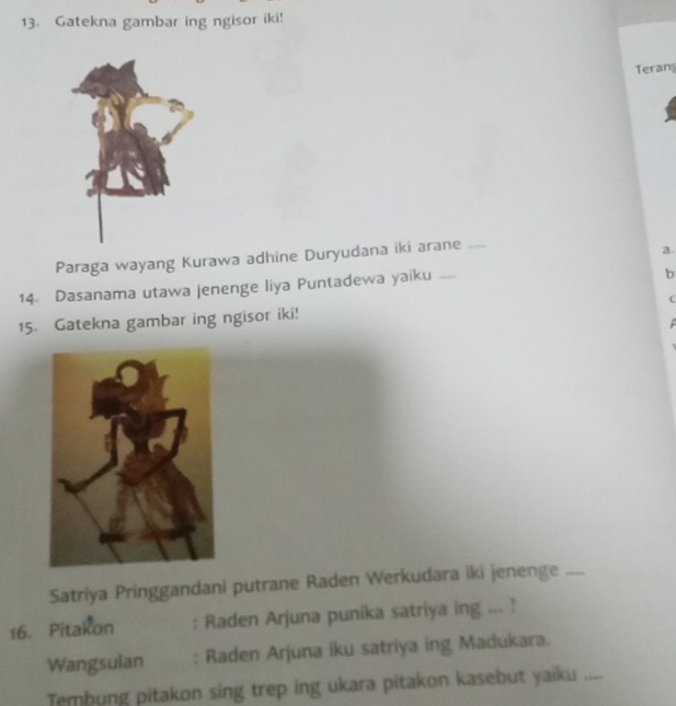 Gatekna gambar ing ngisor iki! 
Teran 
Paraga wayang Kurawa adhine Duryudana iki arane_ 
a 
14. Dasanama utawa jenenge liya Puntadewa yaiku .... 
b 
15 Gatekna gambar ing ngisor iki! f 
Satriya Pringgandani putrane Raden Werkudara iki jenenge .. 
16. Pitakon : Raden Arjuna punika satriya ing ... ? 
Wangsulan : Raden Arjuna iku satriya ing Madukara. 
Tembung pitakon sing trep ing ukara pitakon kasebut yaiku_