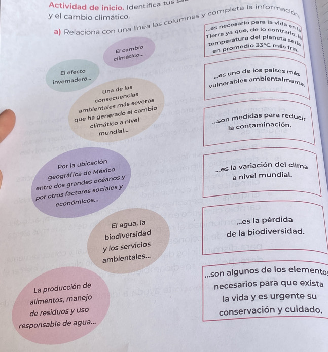 Actividad de inicio. Identifica tus 5
y el cambio climático.
a) Relaciona con una línea las columnas y completa la información
es e cesario para la v 
ierra que e co trario, 
temperatura del planeta sería 33°C más fría,
en promedio
El cambio
climático...
El efecto
invernadero.....es uno de los países más
vulnerables ambientalmente.
consecuencias Una de las
ambientales más severas
que ha generado el cambio
climático a nivel...son medidas para reducir
la contaminación.
mundial......es la variación del clima
geográfica de México Por la ubicación
entre dos grandes océanos y
a nivel mundial.
por otros factores sociales y
económicos...
El agua, la...es la pérdida
biodiversidad
de la biodiversidad.
y los servicios
ambientales...
son algunos de los elemento
La producción de
necesarios para que exista
alimentos, manejo la vida y es urgente su
de residuos y uso conservación y cuidado.
responsable de agua...