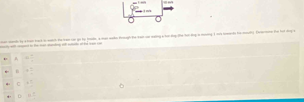 1 m/s 1/0 m/s
-2 m/s
men stands by a trien track to watch the train car go by. Imide, a man walks through the train car eating a hot dog (the hot dog is moving 1 m/s towards his mouth). Determine the hot dog s
elocily with respect to the man standing still outside of the train car.
A 11 m/4 
B 8 m/4 
C 3 n/4 
D 11 m/4 