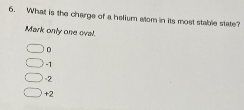 What is the charge of a helium atom in its most stable state?
Mark only one oval.
0
-1
-2
+2