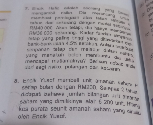 2)H 
sim 
?. Encik Hafiz adalah seorang yang beran b) Dit 
ya 
mengambil risiko. Dia merancang untu bL 
membuat perniagaan atas talian selepas S 
an tahun dari sekarang dengan modal sebanya
RM40 000. Akan tetapi, dia hanya mempunya (c)

RM30 000 sekarang. Kadar faedah simpanan 
tetap yang paling tinggi yang ditawarkan oleh 
bank-bank ialah 4.5% setahun. Antara membuat 
simpanan tetap dan melabur dalam saham. 
yang manakah boleh membantu dia untuk (d 
mencapai matlamatnya? Berikan sebab anda 
dari segi risiko, pulangan dan kecairan. 
8. Encik Yusof membeli unit amanah saham P 
setiap bulan dengan RM200. Selepas 2 tahun, 
didapati bahawa jumlah bilangan unit amanah 
saham yang dimilikinya ialah 6 200 unit. Hitung 
kos purata seunit amanah saham yang dimiliki 
oleh Encik Yusof.