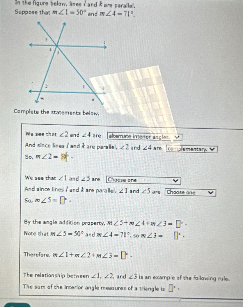 In the figure below, lines / and I are parallel. 
Suppose that m∠ 1=50° and m∠ 4=71°. 
Complete the statements below. 
We see that ∠ 2 and ∠ 4 are alternate interior angles. 
And since lines / and / are parallel, ∠ 2 and ∠ 4 are complementary. 
So, m∠ 2=50°. 
We see that ∠ 1 and ∠ 5 are Choose one 
And since lines / and & are parallel, ∠ 1 and ∠ 5 are Choose one 
So, m∠ 5=□°·
By the angle addition property, m∠ 5+m∠ 4+m∠ 3=□°. 
Note that m∠ 5=50° and m∠ 4=71° ,so m∠ 3=□°. 
Therefore, m∠ 1+m∠ 2+m∠ 3=□°. 
The relationship between ∠ 1, ∠ 2 , and ∠ 3 is an example of the following rule. 
The sum of the interior angle measures of a triangle is □°·