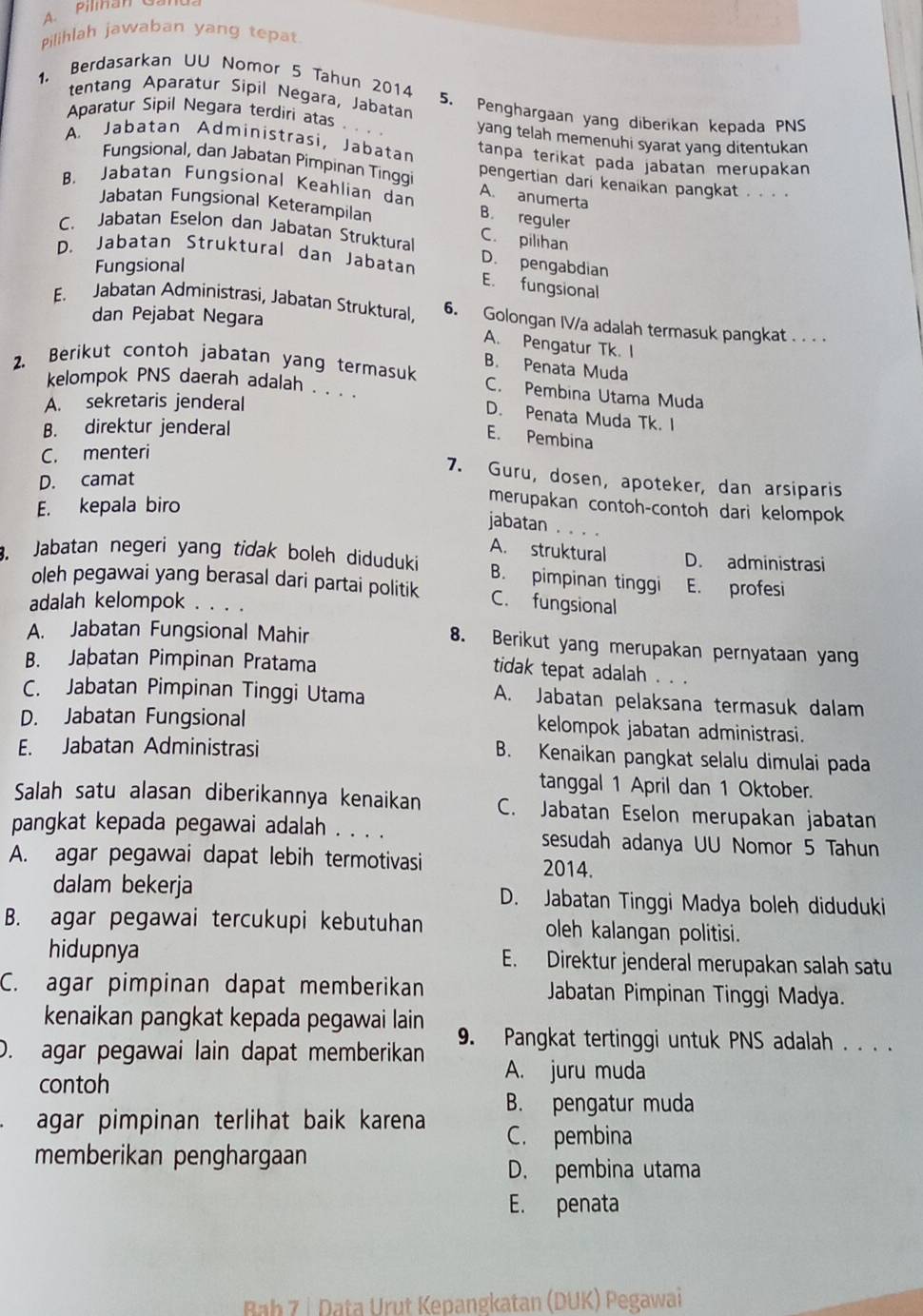 Pilihlah jawaban yang tepat
tentang Aparatur Sipil Negara, Jabatan
1. Berdasarkan UU Nomor 5 Tahun 2014 5. Penghargaan yang diberikan kepada PNS
Aparatur Sipil Negara terdiri atas yang telah memenuhi syarat yang ditentukan
A. Jabatan Administrasi, Jabatan tanpa terikat pada jabatan merupakan
Fungsional, dan Jabatan Pimpinan Tinggi pengertian dari kenaikan pangkat . . . .
B. Jabatan Fungsional Keahlian dan B. reguler
A. anumerta
Jabatan Fungsional Keterampilan
C. Jabatan Eselon dan Jabatan Struktural C. pilihan
D. Jabatan Struktural dan Jabatan D. pengabdian
Fungsional
E. fungsional
E. Jabatan Administrasi, Jabatan Struktural, 6. Golongan IV/a adalah termasuk pangkat . . . .
dan Pejabat Negara
A. Pengatur Tk. I
B. Penata Muda
2. Berikut contoh jabatan yang termasuk C. Pembina Utama Muda
kelompok PNS daerah adalah .  . . D. Penata Muda Tk. I
A. sekretaris jenderal
B. direktur jenderal
E. Pembina
C. menteri
7. Guru, dosen, apoteker, dan arsiparis
D. camat
E. kepala biro
merupakan contoh-contoh dari kelompok
jabatan
A. struktural
. Jabatan negeri yang tidak boleh diduduki B. pimpinan tinggi D. administrasi
oleh pegawai yang berasal dari partai politik E. profesi
adalah kelompok C. fungsional
A. Jabatan Fungsional Mahir
8. Berikut yang merupakan pernyataan yang
B. Jabatan Pimpinan Pratama
tidak tepat adalah
C. Jabatan Pimpinan Tinggi Utama A. Jabatan pelaksana termasuk dalam
D. Jabatan Fungsional kelompok jabatan administrasi.
E. Jabatan Administrasi B. Kenaikan pangkat selalu dimulai pada
tanggal 1 April dan 1 Oktober.
Salah satu alasan diberikannya kenaikan C. Jabatan Eselon merupakan jabatan
pangkat kepada pegawai adalah . . . . sesudah adanya UU Nomor 5 Tahun
A. agar pegawai dapat lebih termotivasi 2014.
dalam bekerja D. Jabatan Tinggi Madya boleh diduduki
B. agar pegawai tercukupi kebutuhan oleh kalangan politisi.
hidupnya E. Direktur jenderal merupakan salah satu
C. agar pimpinan dapat memberikan  Jabatan Pimpinan Tinggi Madya.
kenaikan pangkat kepada pegawai lain
D. agar pegawai lain dapat memberikan 9. Pangkat tertinggi untuk PNS adalah . . . .
contoh
A. juru muda
agar pimpinan terlihat baik karena B. pengatur muda
C. pembina
memberikan penghargaan
D. pembina utama
E. penata
Bab 7 ↓ Data Urut Kepangkatan (DUK) Pegawai