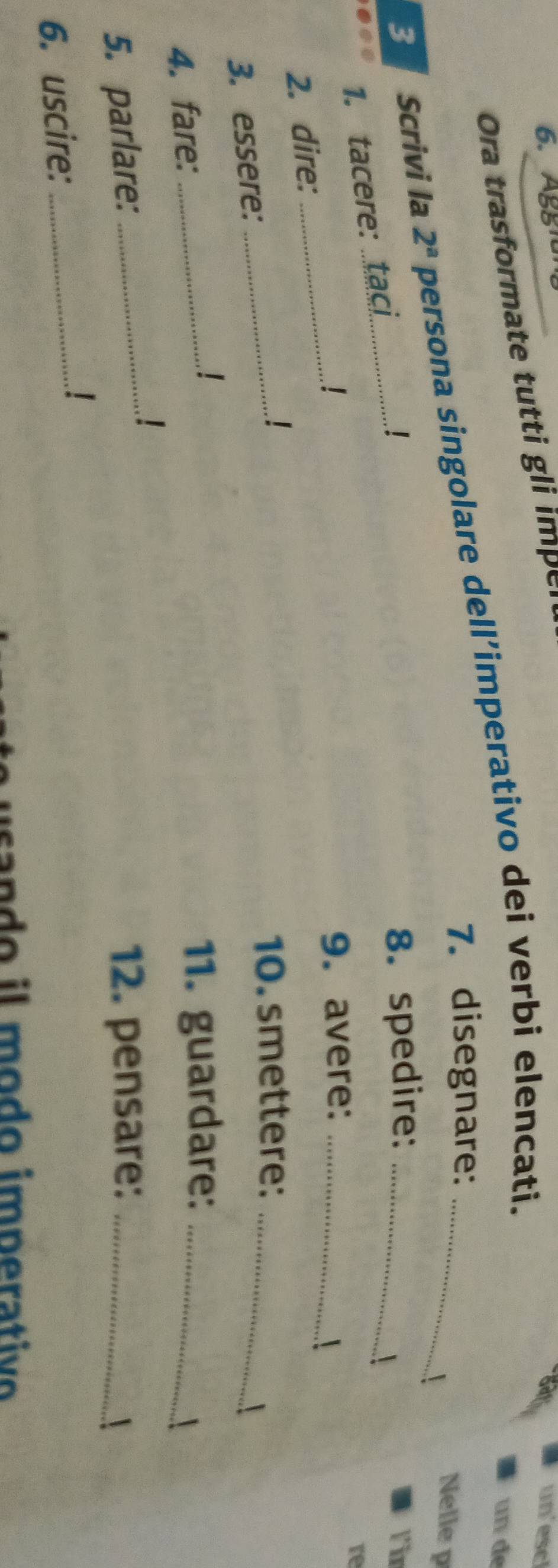 Aggiu 
Ora trasformate tutti gli impel 
un'escl 
un de 
3 Scrivi la 2^a persona singolare dell’imperativo dei verbi elencati._ 
7. disegnare: 
! 
Nelle p 
1. tacere: taci_ 
! 8. spedire: _Fir 
 
_ 
9. avere:_ 
re 
2. dire: 
 
1 
10. smettere:_ 
3. essere: 
_ 
4. fare: _11. guardare:_ 
5. parlare: _12. pensare: _ 
6. uscire:_ 
sando il modo imperativo