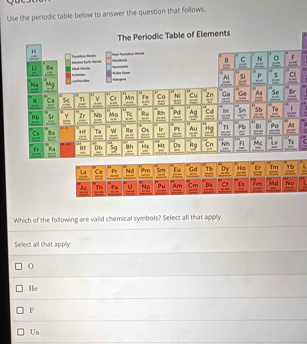 Use the periodic table below to answer the question that follows.
10
16
54
no
110
C

71
L
174
101
Which of the following are valid chemical symbols? Select all that apply.
Select all that apply:
He
F
Ua .