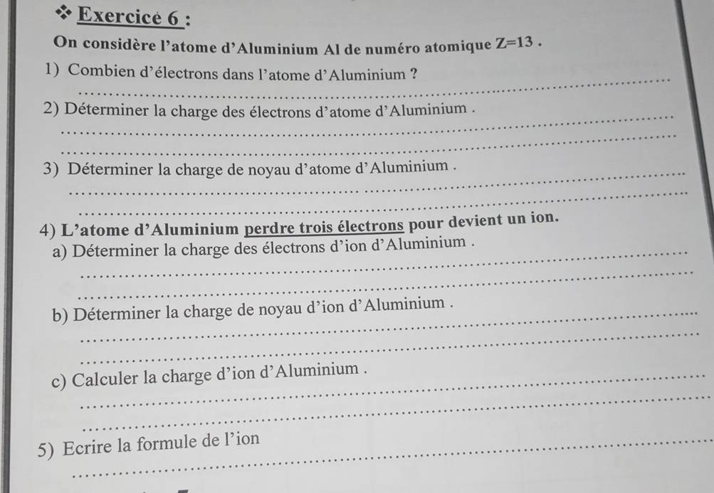 On considère l’atome d’Aluminium Al de numéro atomique Z=13. 
_ 
1) Combien d’électrons dans l’atome d'Aluminium ? 
2) Déterminer la charge des électrons d’atome d'Aluminium . 
_ 
3) Déterminer la charge de noyau d'atome d'Aluminium . 
_ 
4) L’atome d’Aluminium perdre trois électrons pour devient un ion. 
a) Déterminer la charge des électrons d’ion d’Aluminium . 
_ 
_ 
b) Déterminer la charge de noyau d’ion d’Aluminium . 
_ 
c) Calculer la charge d’ion d’Aluminium . 
5) Ecrire la formule de l’ion