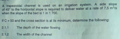 A trapezoidal channel is used on an irrigation system. A side slope 
of 45° to the horizontal slope is required to deliver water at a rate of 7,5m^3/s
when the slope of the bed is 1 in 1 700. 
If C=50 and the cross section is at its minimum, determine the following: 
2.1.1 The depth of the water flowing 
2.1.2 The width of the channe!