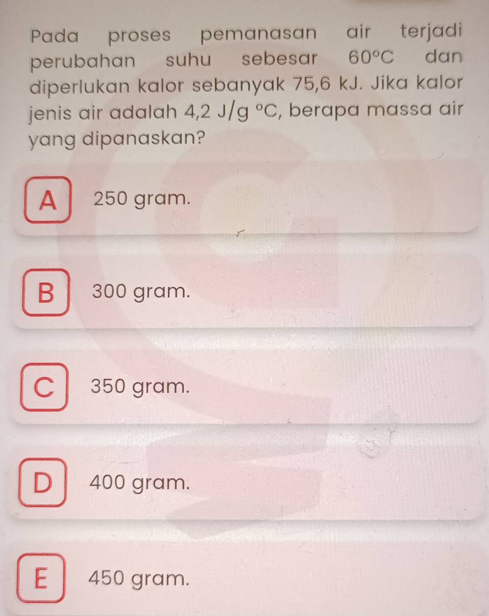 Pada proses pemanasan air terjadi
perubahan suhu sebesar 60°C dan
diperlukan kalor sebanyak 75,6 kJ. Jika kalor
jenis air adalah 4,2J/g°C , berapa massa air
yang dipanaskan?
A 250 gram.
B 300 gram.
C 350 gram.
D 400 gram.
E | 450 gram.