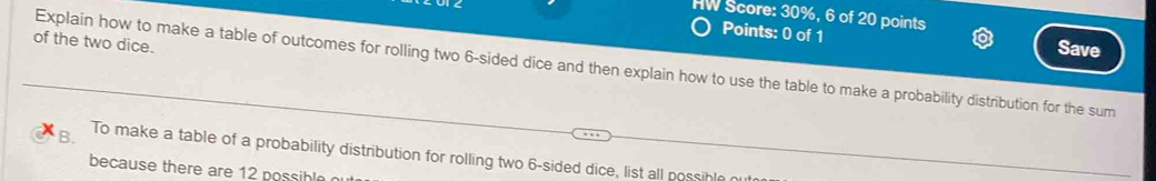 HW Score: 30%, 6 of 20 points 
Points: 0 of 1 Save 
of the two dice. 
Explain how to make a table of outcomes for rolling two 6 -sided dice and then explain how to use the table to make a probability distribution for the sum 
B. To make a table of a probability distribution for rolling two 6 -sided dice, list all possible 
because there are 12 possible