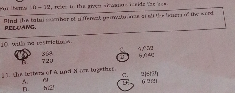 For items 10 - 12, refer to the given situation inside the box.
Find the total number of different permutations of all the letters of the word
PELUANG.
10. with no restrictions.
368 C. 4,032
B. 720 D. 5,040
11. the letters of A and N are together.
A. 6! C. 2(6!2!)
D.
B. 6!2! 6!2!3!