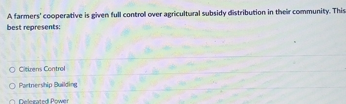 A farmers' cooperative is given full control over agricultural subsidy distribution in their community. This
best represents:
Citizens Control
Partnership Building
Delegated Power