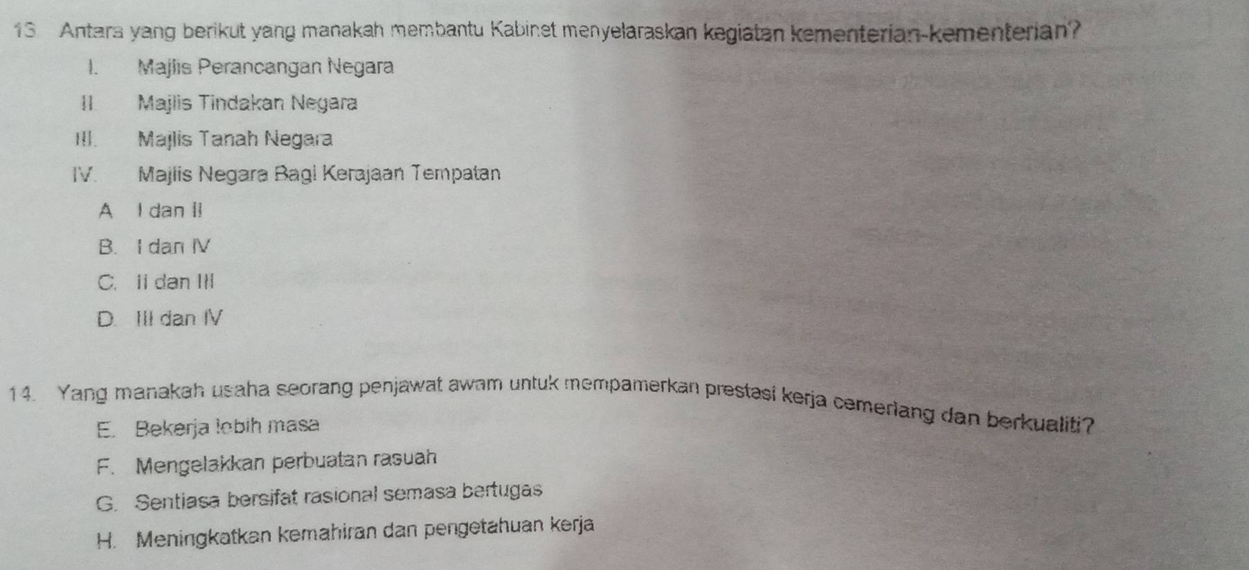 Antara yang berikut yang manakah membantu Kabinet menyelaraskan kegiatan kementerian-kementerian?
I. Majlis Perancangan Negara
II. Majlis Tindakan Negara
III. Majlis Tanah Negara
IV. Majiis Negara Bagi Kerajaan Tempatan
A I dan li
B. I dan IV
C. Ii dan III
D. III dan IV
14. Yang manakah usaha seorang penjawat awam untuk mempamerkan prestasi kerja cemerlang dan berkualiti?
E. Bekerja lobih masa
F. Mengelakkan perbuatan rasuah
G. Sentiasa bersifat rasional semasa bertugas
H. Meningkatkan kemahiran dan pengetahuan kerja