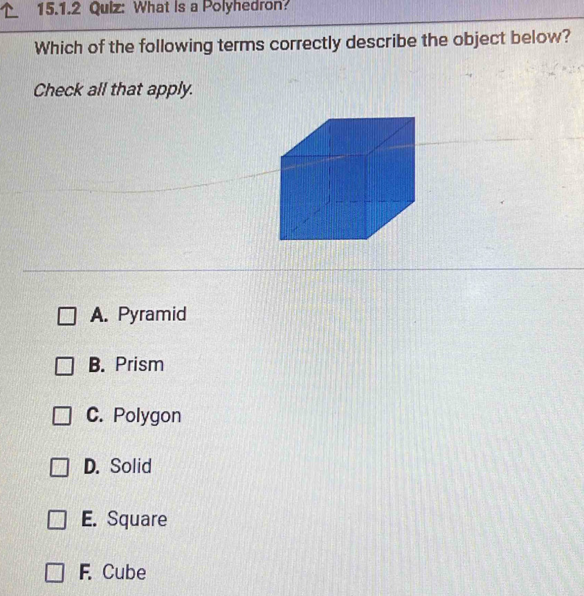 What is a Polyhedron?
Which of the following terms correctly describe the object below?
Check all that apply.
A. Pyramid
B. Prism
C. Polygon
D. Solid
E. Square
F. Cube