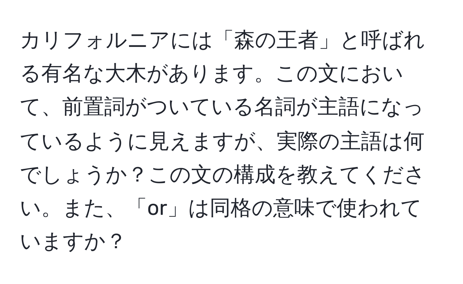 カリフォルニアには「森の王者」と呼ばれる有名な大木があります。この文において、前置詞がついている名詞が主語になっているように見えますが、実際の主語は何でしょうか？この文の構成を教えてください。また、「or」は同格の意味で使われていますか？