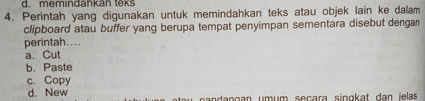 d. memındahkan teks
4. Perintah yang digunakan untuk memindahkan teks atau objek lain ke dalam
clipboard atau buffer yang berupa tempat penyimpan sementara disebut dengan
perintah....
a. Cut
b. Paste
c. Copy
d. New
pa n dangan umum seçara singkat dan ielas