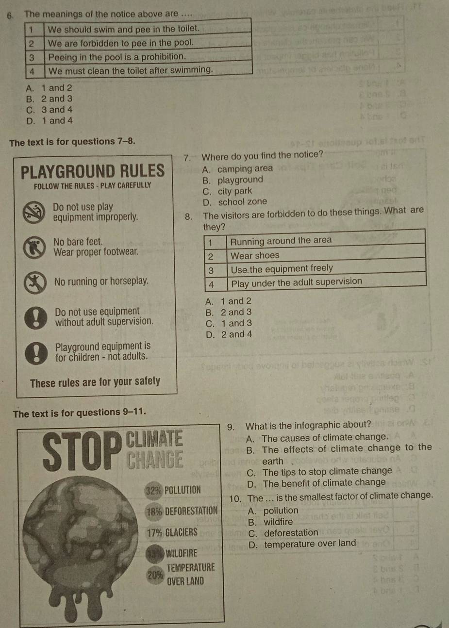 The meanings of the notice above are …
A. 1 and 2
B. 2 and 3
C. 3 and 4
D. 1 and 4
The text is for questions 7-8.
7. Where do you find the notice?
PLAYGROUND RULES A. camping area
FOLLOW THE RULES - PLAY CAREFULLY B. playground
C. city park
Do not use play D. school zone
equipment improperly. 8. The visitors are forbidden to do these things. What are
K No bare feet. 
Wear proper footwear.
X No running or horseplay.
A. 1 and 2
Do not use equipment B. 2 and 3
without adult supervision. C. 1 and 3
D. 2 and 4
Playground equipment is
for children - not adults.
These rules are for your safety
The text is for questions 9-11.
What is the infographic about?
A. The causes of climate change.
B. The effects of climate change to the
earth
C. The tips to stop climate change
D. The benefit of climate change
. The ... is the smallest factor of climate change.
A. pollution
B. wildfire
C. deforestation
D. temperature over land