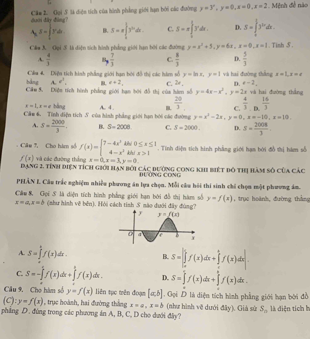 1o
Câu 2. Gọi S là diện tích của hình phẳng giới hạn bởi các đường y=3^x,y=0,x=0,x=2. Mệnh đề nào
đưới đây đủng?
A_AS=∈tlimits _o^((frac π)4)3^xdx.
B. S=π ∈tlimits _0^(23^2x)dx. C. S=π ∈tlimits _0^(13^x)dx. D. S=∈tlimits _0^(23^2x)dx.
Cầu 3. Gọi S là diện tích hình phẳng giới hạn bởi các đường y=x^2+5,y=6x,x=0,x=1. Tinh S .
A.  4/3  B  7/3   8/3   5/3 
C.
D.
Câu 4. Diện tích hình phẳng giới hạn bởi đồ thị các hàm số y=ln x,y=1 và hai đường thắng x=1,x=e
bầng A. e^2. B. e+2. C. 2e_. D. e-2.
Câu 5. Diện tích hình phẳng giới hạn bởi đồ thị của hàm số y=4x-x^2,y=2x và hai đường thẳng
x=1,x=e bằng A. 4 . B.  20/3 .
C.  4/3 . D.  16/3 
Câu 6. Tính diện tích S của hình phẳng giới hạn bởi các đường y=x^2-2x,y=0,x=-10,x=10.
A. S= 2000/3 . B. S=2008. C. S=2000. D. S= 2008/3 .
Câu 7. Cho hàm số f(x)=beginarrayl 7-4x^3khi0≤ x≤ 1 4-x^2khix>1endarray.. Tính diện tích hình phẳng giới hạn bởi đồ thị hàm số
f(x) và các đường thẳng x=0,x=3,y=0.
dạng 2. tính diện tích giới hạn bởi các đường cong khI biét đò thị hàm số của các
ĐƯờNG CONG
PHÀN I. Câu trắc nghiệm nhiều phương án lựa chọn. Mỗi câu hỏi thí sinh chỉ chọn một phương án.
Câu 8. Gọi S là diện tích hình phẳng giới hạn bởi đồ thị hàm số y=f(x) , trục hoành, đường thằng
x=a,x=b (như hình vẽ bên). Hỏi cách tính S nào dưới đây đúng?
A. S=∈tlimits _a^(bf(x)dx. S=|∈tlimits _a^cf(x)dx+∈tlimits _c^bf(x)dx|.
B.
C. S=-∈tlimits _a^cf(x)dx+∈tlimits _a^bf(x)dx.
D. S=∈tlimits ^c)f(x)dx+∈tlimits _0^(bf(x)dx.
Câu 9. Cho hàm số y=f(x) liên tục trên đoạn [a;b]. Gọi D là diện tích hình phẳng giới hạn bởi đồ
(C): y=f(x) , trục hoành, hai đường thẳng x=a,x=b (như hình vẽ dưới đây). Giả sử S_n) là diện tích h
phẳng D. đúng trong các phương án A, B, C, D cho dưới đây?