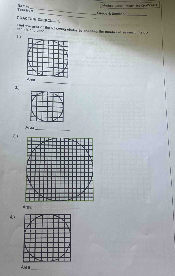 Name: 
Module Code: Pasay- M5-Q4-W1-D1 
_ 
_ 
Teacher: 
_ 
Grade & Section: 
PRACTICE EXERCISE 1. 
Find the area of the following circles by counting the number of square units do 
each is enclosed. 
1.) 
Area 
_ 
2.) 
Area_ 
3.) 
Area_ 
4.) 
Area_