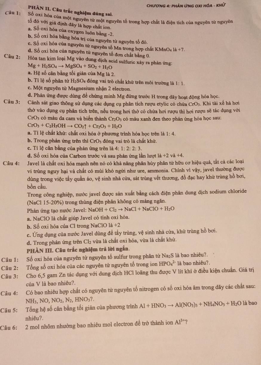 CHƯƠNG 4: PHẢN ỨNG OXI HÓA - KHỨ
PHÀN II. Câu trắc nghiệm đúng sai.
Câu 1: Số oxi hóa của một nguyên tử một nguyên tố trong hợp chất là điện tích của nguyên từ nguyên
tố đó với giả định đây là hợp chất ion.
a. Số oxi hóa của oxygen luôn bằng -2.
b. Số oxỉ hóa bằng hóa trị của nguyên tử nguyên tố đó.
c. Số oxỉ hóa của nguyên tử nguyên tố Mn trong hợp chất KMnO_4la+7.
d. Số oxi hóa của nguyên tử nguyên tố đơn chất bằng 0.
Câu 2: Hòa tan kim loại Mg vào dung dịch acid sulfuric xảy ra phản ứng:
Mg+H_2SO_4to MgSO_4+SO_2+H_2O
a. Hệ số cân bằng tối giản của Mg là 2.
b. Tỉ lệ số phân tử H_2SO_4 4 đóng vai trò chất khử trên môi trường là 1:1.
c. Một nguyên tử Magnesium nhận 2 electron.
d. Phản ứng được dùng đề chứng minh Mg đứng trước H trong dãy hoạt động hóa học.
Câu 3: Cảnh sát giao thông sử dụng các dụng cụ phân tích rượu etylic có chứa CrO_3. Khi tài xế hà hơi
thở vào dụng cụ phân tích trên, nếu trong hơi thở có chứa hơi rượu thì hơi rượu sẽ tác dụng với
CrO_3 có màu da cam và biến thành Cr_2O_3 có màu xanh đen theo phản ứng hóa học sau:
CrO_3+C_2H_5OHto CO_2uparrow +Cr_2O_3+H_2O
a. Tỉ lệ chất khử: chất oxi hóa ở phương trình hóa học trên là 1:4.
b. Trong phản ứng trên thì CrO_3 đóng vai trò là chất khử.
c. Tỉ lệ cân bằng của phản ứng trên là 4: 1:2:2:3.
d. Số oxi hóa của Carbon trước và sau phản ứng lần lượt la+2va+4.
Câu 4: : Javel là chất oxi hóa mạnh nên nó có khả năng phân hủy phân tử hữu cơ hiệu quả, tất cả các loại
vi trùng nguy hại và chất có mùi khó ngừi như ure, ammonia. Chính vì vậy, javel thường được
dùng trong việc tầy quần áo, vệ sinh nhà cửa, sát trùng vết thương, đồ đạc hay khử trùng hồ bơi,
bồn cầu.
Trong công nghiệp, nước javel được sản xuất bằng cách điện phân dung dịch sodium chloride
(NaCl 15-20%) trong thùng điện phân không có màng ngăn.
* Phản ứng tạo nước Javel: NaOl OH+Cl_2to NaCl+NaClO+H_2O
a. NaClO là chất giúp Javel có tính oxi hóa.
b. Số oxi hóa của Cl trong NaClO là +2
c. Ứng dụng của nước Javel dùng đề tầy trùng, vệ sinh nhà cửa, khử trùng hồ bơi.
d. Trong phản ứng trên Cl_2 vừa là chất oxi hóa, vừa là chất khử.
PHÀN III. Câu trắc nghiệm trả lời ngắn.
Câu 1: Số oxi hóa của nguyên tử nguyên tố sulfur trong phân tử Na₂S là bao nhiêu?.
Câu 2: Tổng số oxi hóa của các nguyên tử nguyên tố trong ion HPO_4^((2-) là bao nhiêu?.
Câu 3: Cho 6,5 gam Zn tác dụng với dung dịch HCl loãng thu được V lít khí ở điều kiện chuẩn. Giá trị
của V là bao nhiêu?.
Câu 4: Có bao nhiêu hợp chất có nguyên tử nguyên tố nitrogen có số oxi hóa âm trong dãy các chất sau:
NH3 ,NO,NO_2),N_2,HNO_3?.
Câu 5: Tổng hệ số cân bằng tối giản của phương trình Al+HNO_3to Al(NO_3)_3+NH_4NO_3+H_2O là bao
nhiêu?.
Câu 6: 2 mol nhôm nhường bao nhiêu mol electron đề trở thành ion Al^(3+) 2