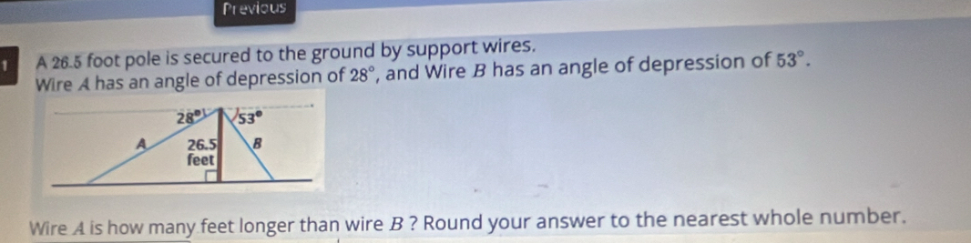 Previous
1 A 26.5 foot pole is secured to the ground by support wires.
Wire A has an angle of depression of 28° , and Wire B has an angle of depression of 53°.
Wire A is how many feet longer than wire B ? Round your answer to the nearest whole number.