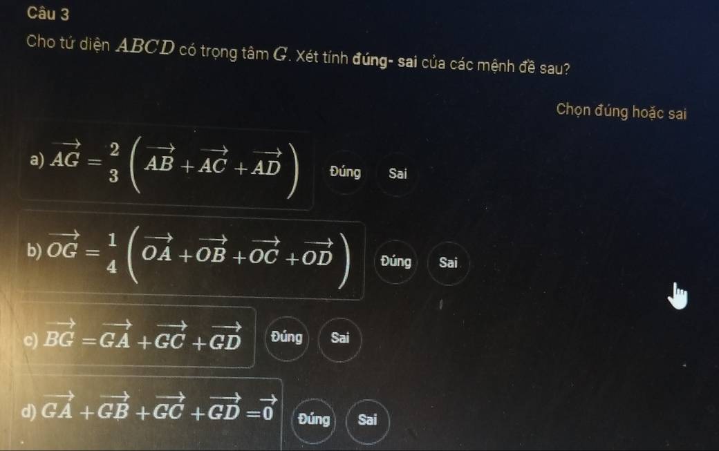 Cho tứ diện ABCD có trọng tâm G. Xét tính đúng- sai của các mệnh đề sau?
Chọn đúng hoặc sai
a) vector AG= 2/3 (vector AB+vector AC+vector AD) Đúng Sai
b) vector OG= 1/4 (vector OA+vector OB+vector OC+vector OD) Đúng Sai
c) vector BG=vector GA+vector GC+vector GD Đúng Sai
d) vector GA+vector GB+vector GC+vector GD=vector 0 Đúng Sai