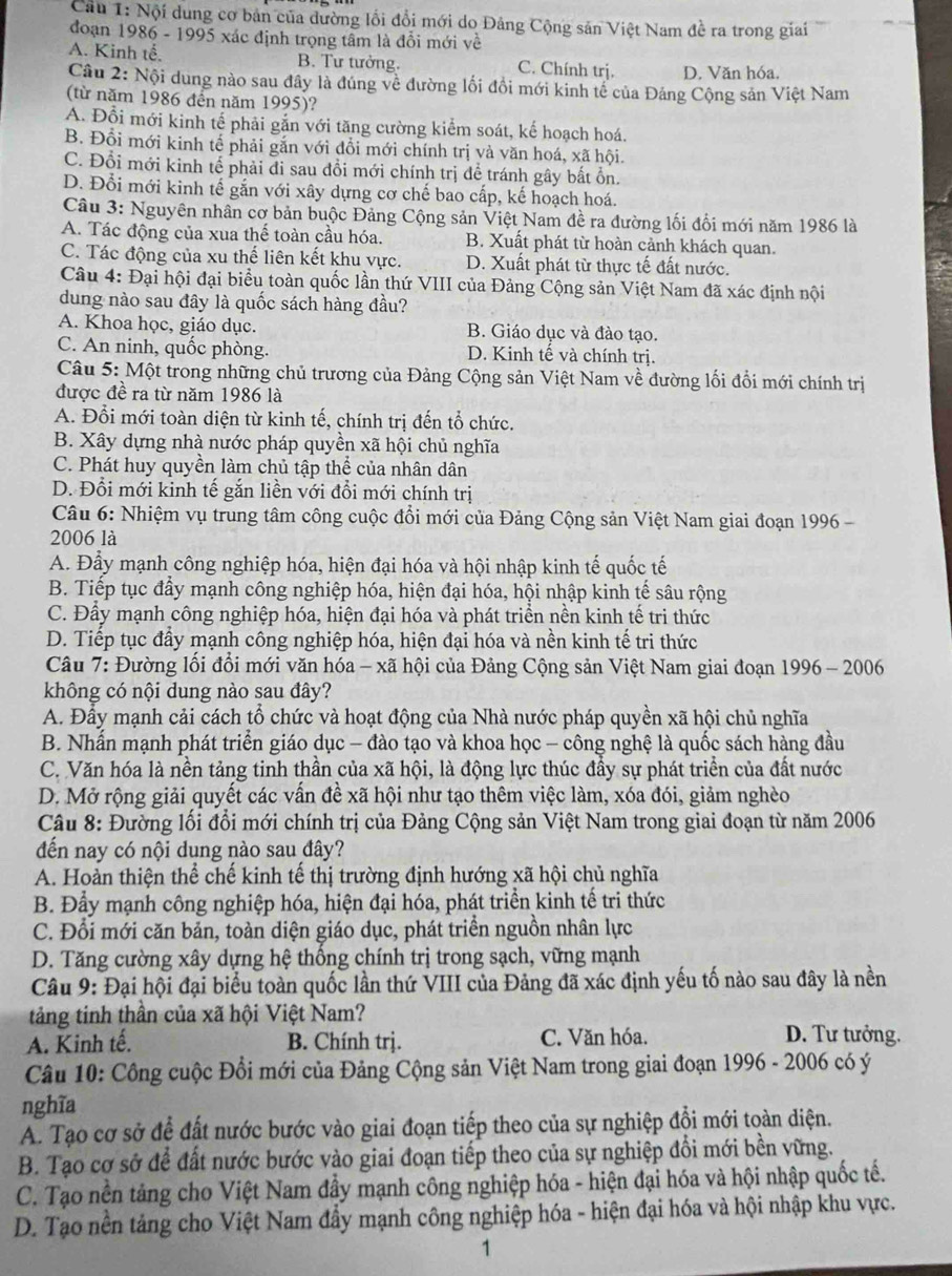 Cầu 1: Nội dung cơ bản của dường lồi đổi mới do Đảng Cộng sản Việt Nam đề ra trong giai
đoạn 1986 - 1995 xác định trọng tâm là đổi mới về
A. Kinh tế, B. Tư tưởng. C. Chính trị. D. Văn hóa.
Câu 2: Nội dung nào sau đây là đúng về đường lối đồi mới kinh tế của Đảng Cộng sản Việt Nam
(từ năm 1986 đến năm 1995)?
A. Đổi mới kinh tế phải gắn với tăng cường kiểm soát, kế hoạch hoá.
B. Đổi mới kinh tế phải gắn với đổi mới chính trị và văn hoá, xã hội.
C. Đổi mới kinh tể phải đi sau đồi mới chính trị để tránh gây bất ổn.
D. Đổi mới kinh tế gắn với xây dựng cơ chế bao cấp, kế hoạch hoá.
Câu 3: Nguyên nhân cơ bản buộc Đảng Cộng sản Việt Nam đề ra đường lối đối mới năm 1986 là
A. Tác động của xua thế toàn cầu hóa. B. Xuất phát từ hoàn cảnh khách quan.
C. Tác động của xu thể liên kết khu vực. D. Xuất phát từ thực tế đất nước.
Câu 4: Đại hội đại biểu toàn quốc lần thứ VIII của Đảng Cộng sản Việt Nam đã xác định nội
dung nào sau đây là quốc sách hàng đầu?
A. Khoa học, giáo dục. B. Giáo dục và đào tạo.
C. An ninh, quốc phòng. D. Kinh tế và chính trị.
Câu 5: Một trong những chủ trương của Đảng Cộng sản Việt Nam về đường lối đổi mới chính trị
được đề ra từ năm 1986 là
A. Đổi mới toàn diện từ kinh tế, chính trị đến tổ chức.
B. Xây dựng nhà nước pháp quyền xã hội chủ nghĩa
C. Phát huy quyền làm chủ tập thể của nhân dân
D. Đổi mới kinh tế gắn liền với đổi mới chính trị
Câu 6: Nhiệm vụ trung tâm công cuộc đổi mới của Đảng Cộng sản Việt Nam giai đoạn 1996 -
2006 là
A. Đầy mạnh công nghiệp hóa, hiện đại hóa và hội nhập kinh tế quốc tế
B. Tiếp tục đầy mạnh công nghiệp hóa, hiện đại hóa, hội nhập kinh tế sâu rộng
C. Đầy mạnh công nghiệp hóa, hiện đại hóa và phát triển nền kinh tế tri thức
D. Tiếp tục đẩy mạnh công nghiệp hóa, hiện đại hóa và nền kinh tế tri thức
Câu 7: Đường lối đổi mới văn hóa - xã hội của Đảng Cộng sản Việt Nam giai đoạn 1996 - 2006
không có nội dung nào sau đây?
A. Đầy mạnh cải cách tổ chức và hoạt động của Nhà nước pháp quyền xã hội chủ nghĩa
B. Nhấn mạnh phát triển giáo dục - đào tạo và khoa học - công nghệ là quốc sách hàng đầu
C. Văn hóa là nền tảng tinh thần của xã hội, là động lực thúc đẩy sự phát triển của đất nước
D. Mở rộng giải quyết các vấn đề xã hội như tạo thêm việc làm, xóa đói, giảm nghèo
Câu 8: Đường lối đổi mới chính trị của Đảng Cộng sản Việt Nam trong giai đoạn từ năm 2006
đến nay có nội dung nào sau đây?
A. Hoàn thiện thể chế kinh tế thị trường định hướng xã hội chủ nghĩa
B. Đầy mạnh công nghiệp hóa, hiện đại hóa, phát triển kinh tế tri thức
C. Đổi mới căn bản, toàn diện giáo dục, phát triển nguồn nhân lực
D. Tăng cường xây dựng hệ thống chính trị trong sạch, vững mạnh
Câu 9: Đại hội đại biểu toàn quốc lần thứ VIII của Đảng đã xác định yếu tố nào sau đây là nền
tảng tinh thần của xã hội Việt Nam?
A. Kinh tế. B. Chính trị. C. Văn hóa. D. Tư tưởng.
Câu 10: Công cuộc Đổi mới của Đảng Cộng sản Việt Nam trong giai đoạn 1996 - 2006 có ý
nghĩa
A. Tạo cơ sở để đất nước bước vào giai đoạn tiếp theo của sự nghiệp đổi mới toàn diện.
B. Tạo cơ sở để đất nước bước vào giai đoạn tiếp theo của sự nghiệp đổi mới bền vững.
C. Tạo nền tảng cho Việt Nam đầy mạnh công nghiệp hóa - hiện đại hóa và hội nhập quốc tế.
D. Tạo nền tảng cho Việt Nam đầy mạnh công nghiệp hóa - hiện đại hóa và hội nhập khu vực.
1