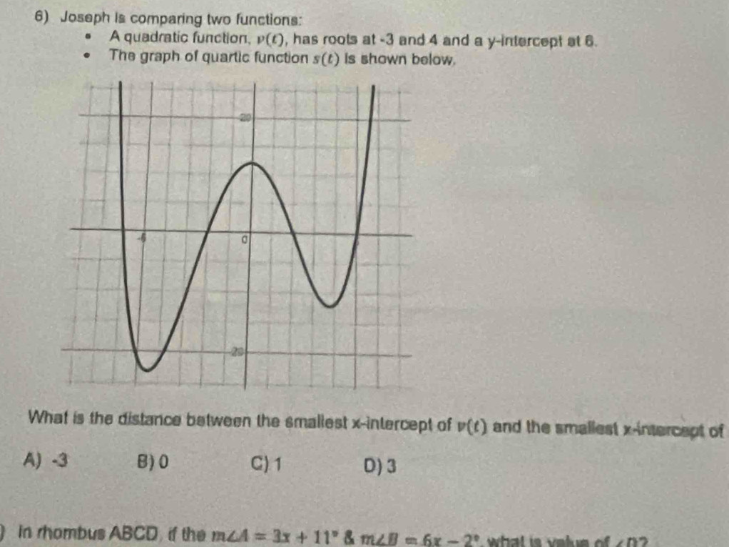 Joseph is comparing two functions:
A quadratic function, v(t) , has roots at -3 and 4 and a y-intercept at 6.
The graph of quartic function s(t) Is shown below.
What is the distance between the smallest x-intercept of v(t) and the smallest x-intercept of
A) -3 B) 0 C) 1 D) 3
In rhombus ABCD if the m∠ A=3x+11° m∠ B=6x-2° what is velue o ∠ D ,