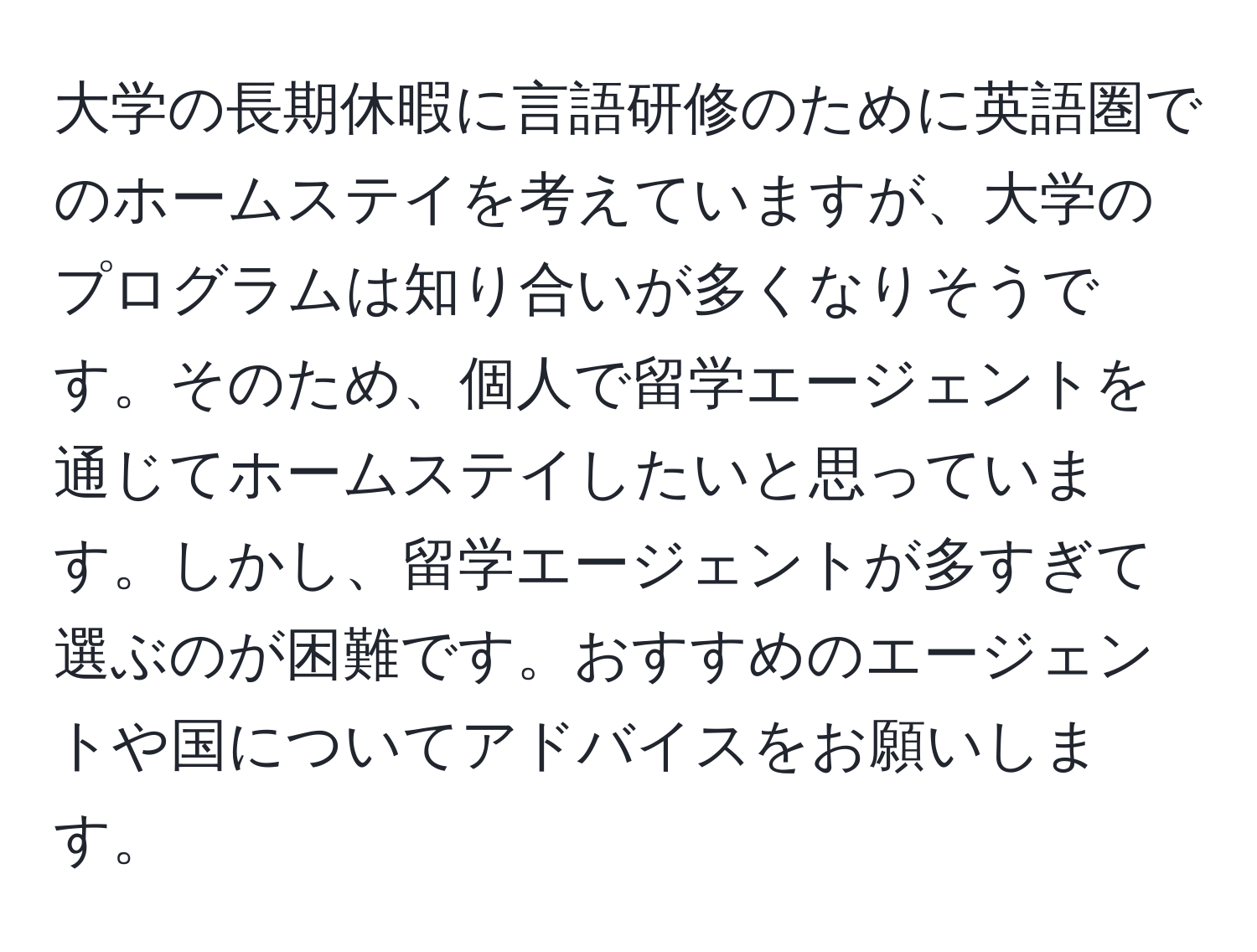 大学の長期休暇に言語研修のために英語圏でのホームステイを考えていますが、大学のプログラムは知り合いが多くなりそうです。そのため、個人で留学エージェントを通じてホームステイしたいと思っています。しかし、留学エージェントが多すぎて選ぶのが困難です。おすすめのエージェントや国についてアドバイスをお願いします。