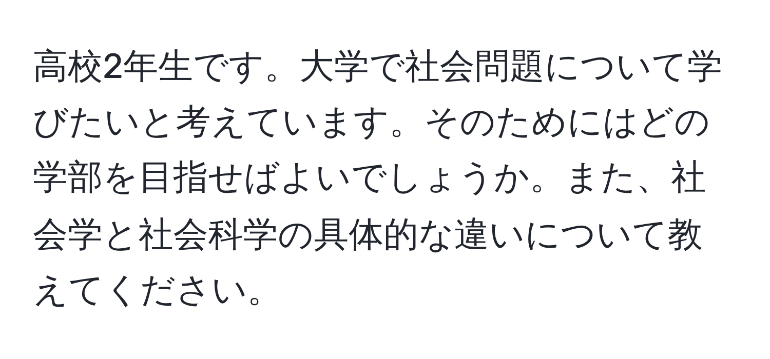 高校2年生です。大学で社会問題について学びたいと考えています。そのためにはどの学部を目指せばよいでしょうか。また、社会学と社会科学の具体的な違いについて教えてください。