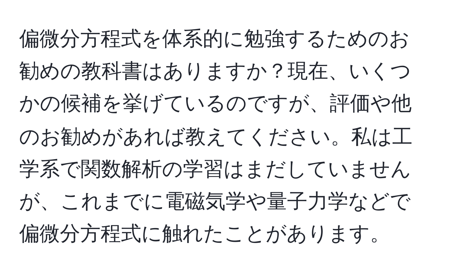 偏微分方程式を体系的に勉強するためのお勧めの教科書はありますか？現在、いくつかの候補を挙げているのですが、評価や他のお勧めがあれば教えてください。私は工学系で関数解析の学習はまだしていませんが、これまでに電磁気学や量子力学などで偏微分方程式に触れたことがあります。