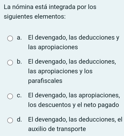 La nómina está integrada por los
siguientes elementos:
a. El devengado, las deducciones y
las apropiaciones
b. El devengado, las deducciones,
las apropiaciones y los
parafiscales
c. El devengado, las apropiaciones,
los descuentos y el neto pagado
d. El devengado, las deducciones, el
auxilio de transporte